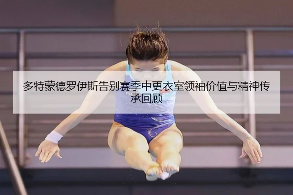 多特蒙德罗伊斯告别赛季中更衣室领袖价值与精神传承回顾