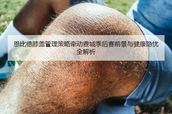 恩比德膝盖管理策略牵动费城季后赛前景与健康隐忧全解析