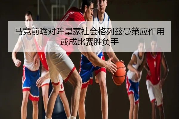 马竞前瞻对阵皇家社会格列兹曼策应作用或成比赛胜负手