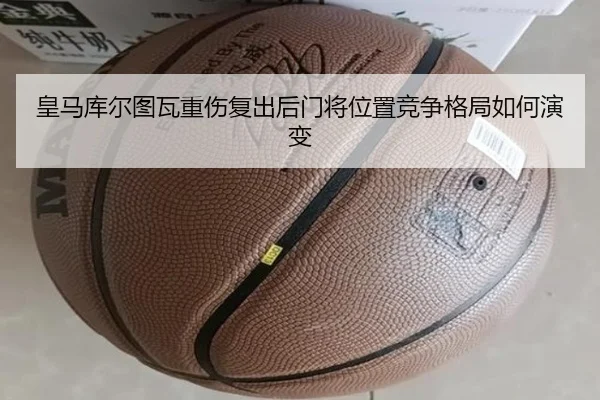 皇马库尔图瓦重伤复出后门将位置竞争格局如何演变