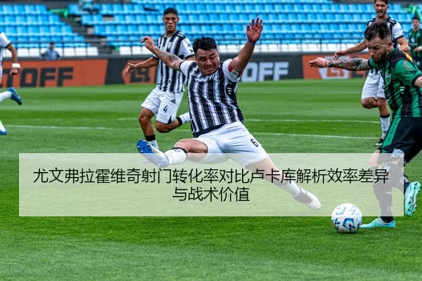 尤文弗拉霍维奇射门转化率对比卢卡库解析效率差异与战术价值