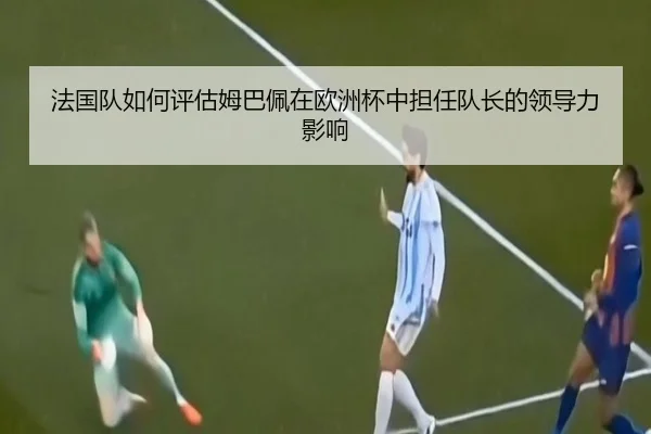法国队如何评估姆巴佩在欧洲杯中担任队长的领导力影响
