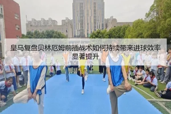 皇马复盘贝林厄姆前插战术如何持续带来进球效率显著提升