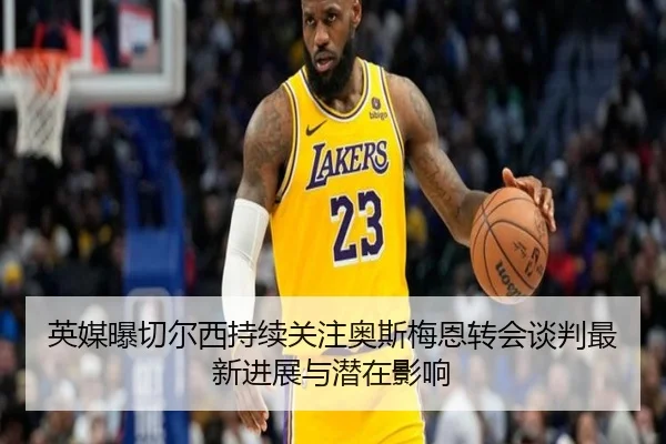 英媒曝切尔西持续关注奥斯梅恩转会谈判最新进展与潜在影响