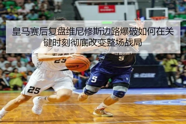 皇马赛后复盘维尼修斯边路爆破如何在关键时刻彻底改变整场战局