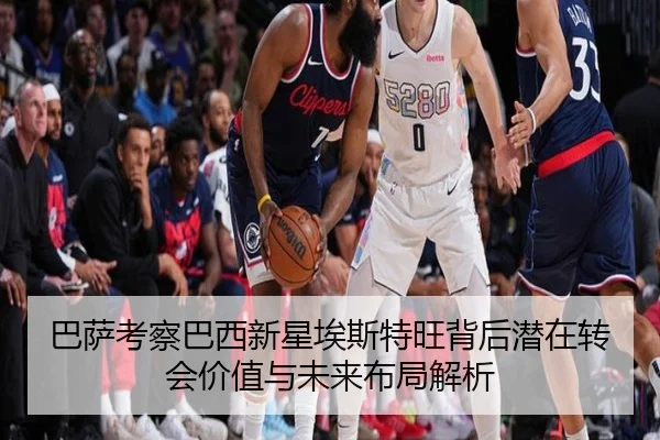 巴萨考察巴西新星埃斯特旺背后潜在转会价值与未来布局解析